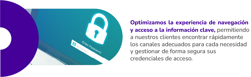 Optimizamos la experiencia de navegación y acceso a la información clave, permitiendo a nuestros clientes encontrar rápidamente los canales adecuados para cada necesidad y gestionar de forma segura sus credenciales de acceso.
