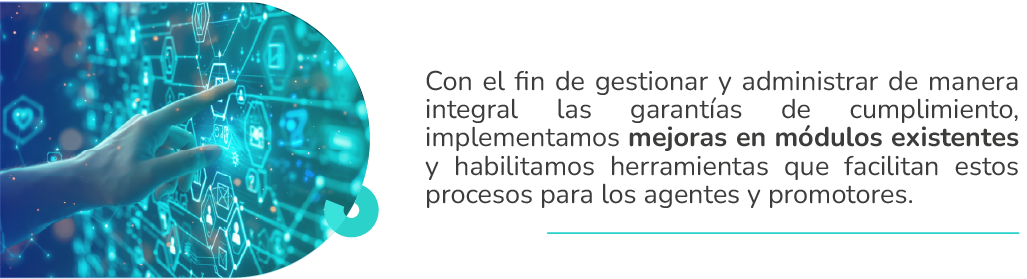 Con el fin de gestionar y administrar de manera integral las garantías de cumplimiento, implementamos mejoras en módulos existentes y habilitamos herramientas que facilitan estos procesos para los agentes y promotores.