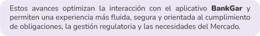 Estos avances optimizan la interacción con el aplicativo BankGar y permiten una experiencia más fluida, segura y orientada al cumplimiento de obligaciones, la gestión regulatoria y las necesidades del Mercado.