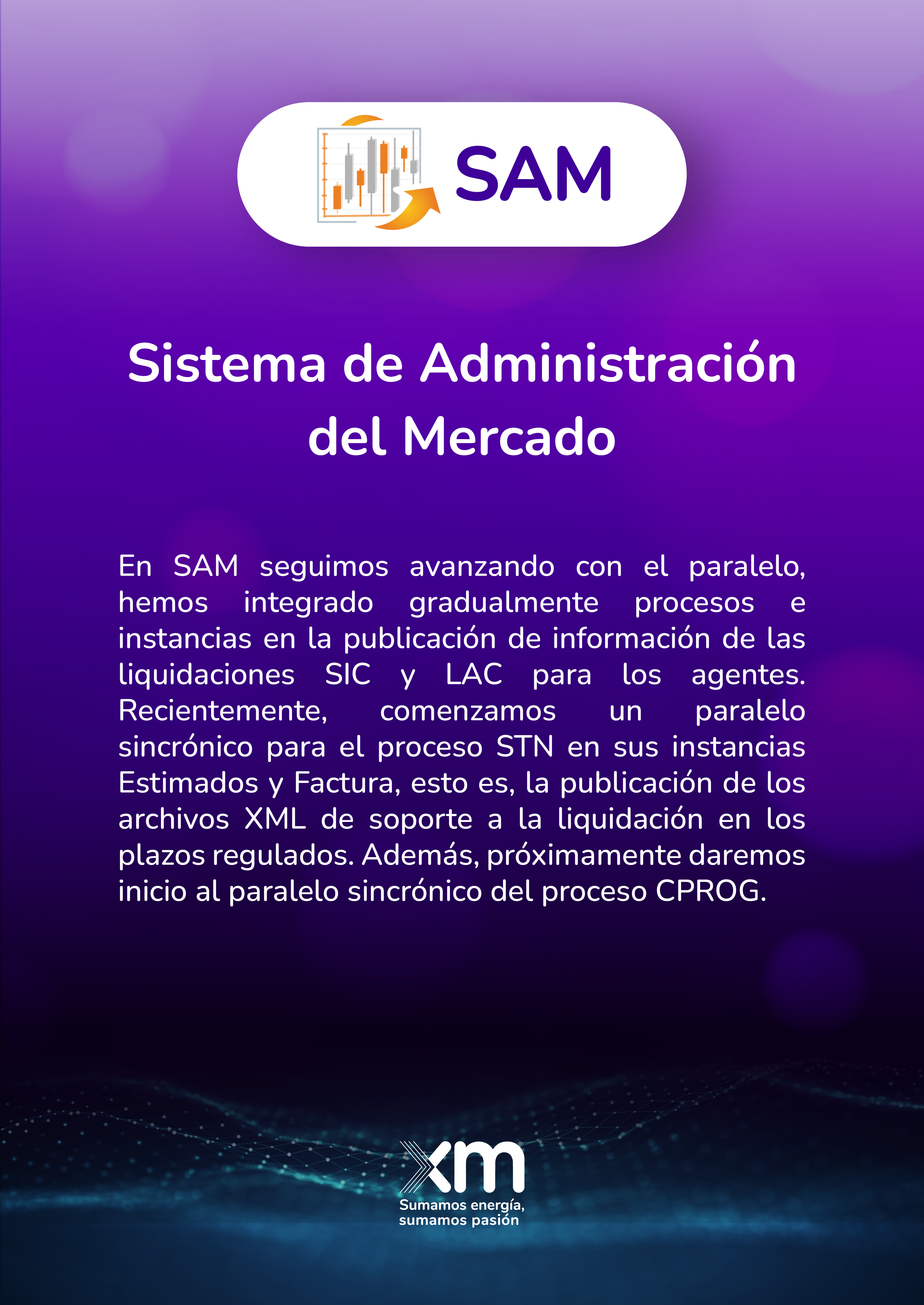 En SAM seguimos avanzando con el paralelo, hemos integrado gradualmente procesos e instancias en la publicación de información de las liquidaciones SIC y LAC para los agentes. Recientemente, comenzamos un paralelo sincrónico para el proceso STN en sus instancias Estimados y Factura, esto es, la publicación de los archivos XML de soporte a la liquidación en los plazos regulados. Además, próximamente daremos inicio al paralelo sincrónico del proceso CPROG.