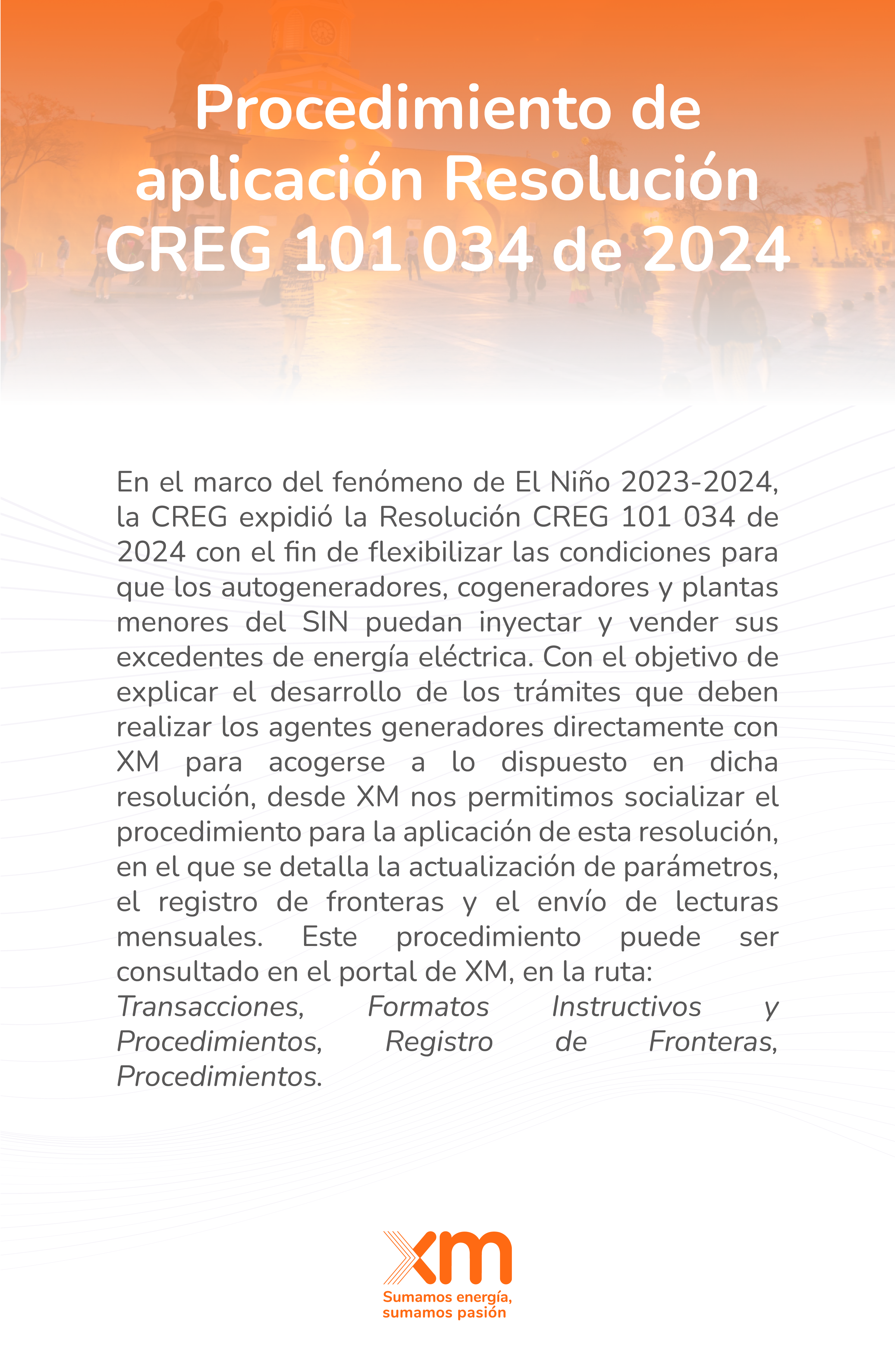 En el marco del fenómeno de El Niño 2023-2024, la CREG expidió la Resolución CREG 101 034 de 2024 con el fin de flexibilizar las condiciones para que los autogeneradores, cogeneradores y plantas menores del SIN puedan inyectar y vender sus excedentes de energía eléctrica. Con el objetivo de explicar el desarrollo de los trámites que deben realizar los agentes generadores directamente con XM para acogerse a lo dispuesto en dicha resolución, desde XM nos permitimos socializar el procedimiento para la aplicación de esta resolución, en el que se detalla la actualización de parámetros, el registro de fronteras y el envío de lecturas mensuales. Este procedimiento puede ser consultado en el portal de XM, en la ruta: Transacciones, Formatos Instructivos y Procedimientos, Registro de Fronteras, Procedimientos.