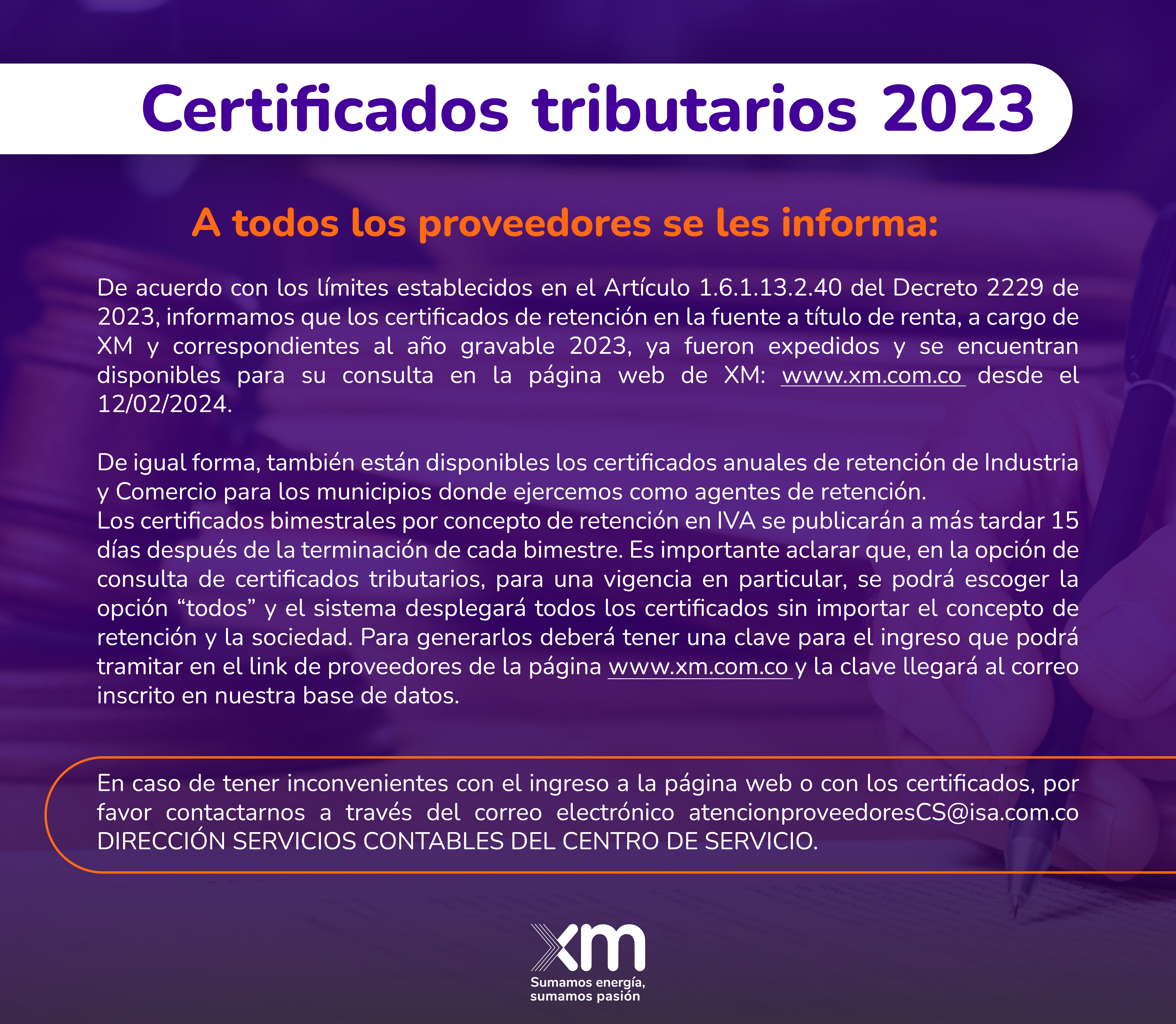 Certificados tributarios: De acuerdo con los límites establecidos en el Artículo 1.6.1.13.2.40 del Decreto 2229 de 2023, informamos que los certificados de retención en la fuente a título de renta, a cargo de XM y correspondientes al año gravable 2023, ya fueron expedidos y se encuentran disponibles para su consulta en la página web de XM: www.xm.com.co desde el 12/02/2024.  De igual forma, también están disponibles los certificados anuales de retención de Industria y Comercio para los municipios donde ejercemos como agentes de retención. Los certificados bimestrales por concepto de retención en IVA se publicarán a más tardar 15 días después de la terminación de cada bimestre. Es importante aclarar que, en la opción de consulta de certificados tributarios, para una vigencia en particular, se podrá escoger la opción “todos” y el sistema desplegará todos los certificados sin importar el concepto de retención y la sociedad. Para generarlos deberá tener una clave para el ingreso que podrá tramitar en el link de p