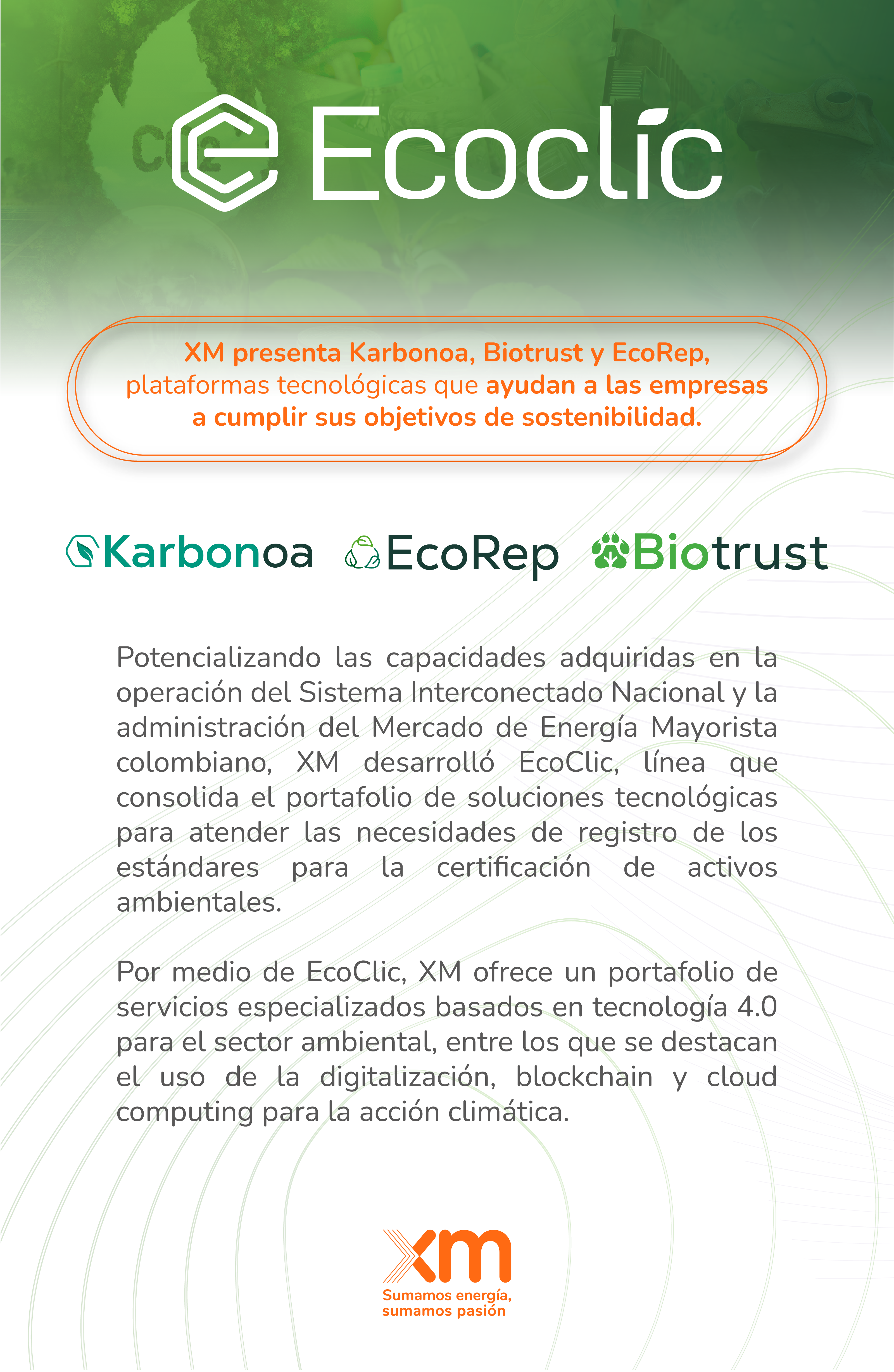 Potencializando las capacidades adquiridas en la operación del Sistema Interconectado Nacional y la administración del Mercado de Energía Mayorista colombiano, XM desarrolló EcoClic, línea que consolida el portafolio de soluciones tecnológicas para atender las necesidades de registro de los estándares para la certificación de activos ambientales.  Por medio de EcoClic, XM ofrece un portafolio de servicios especializados basados en tecnología 4.0 para el sector ambiental, entre los que se destacan el uso de la digitalización, blockchain y cloud computing para la acción climática.