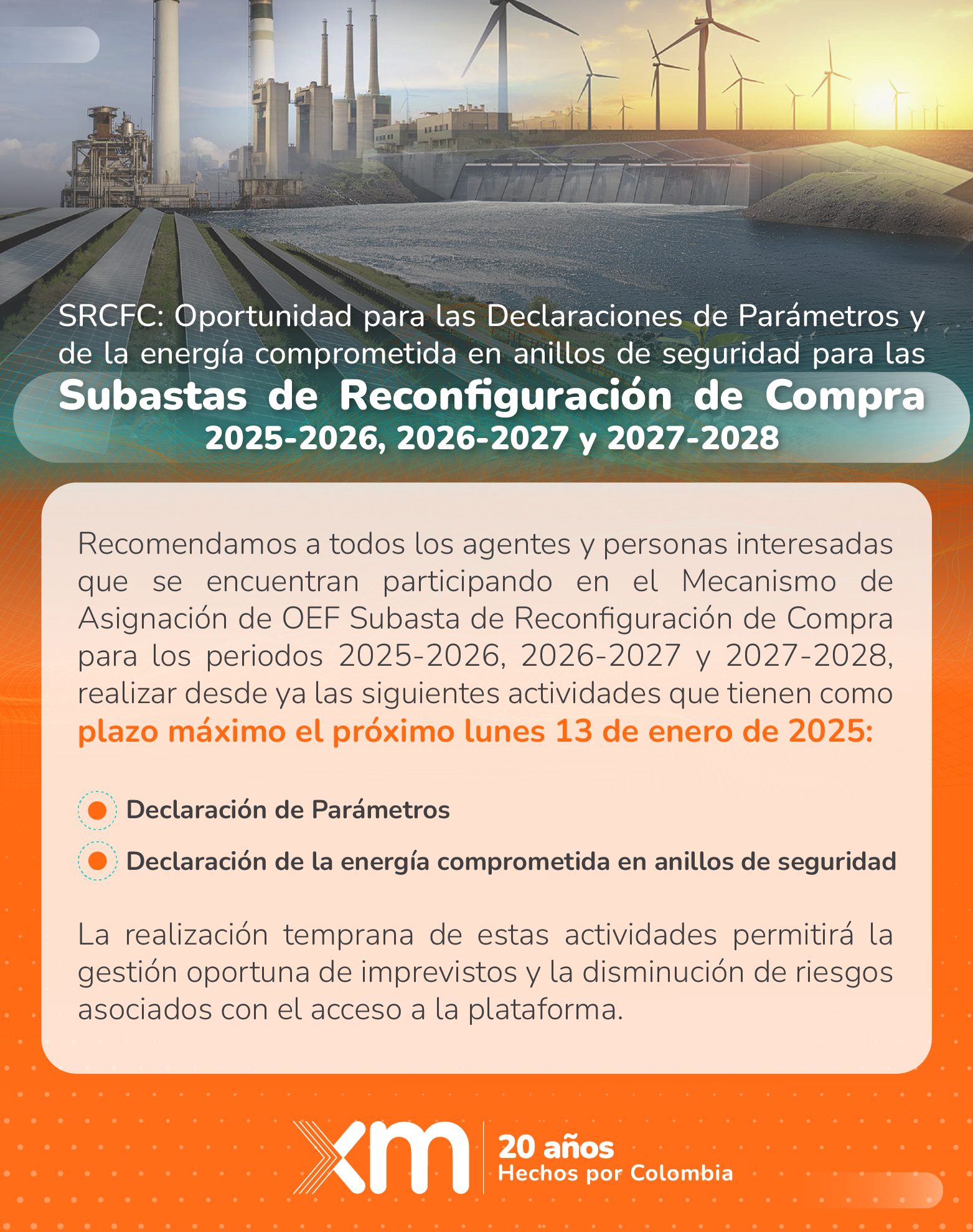 SRCFC: Oportunidad para las Declaraciones de Parámetros y de la Energía Comprometida en Anillos de Seguridad para las Subastas de Reconfiguración de Compra 2025-2026, 2026-2027 y 2027-2028 Recomendamos a todos los agentes y personas interesadas que se encuentran participando en el Mecanismo de Asignación de OEF Subasta de Reconfiguración de Compra para los periodos 2025-2026, 2026-2027 y 2027-2028, realizar desde ya las siguientes actividades que tienen como plazo máximo el próximo lunes 13 de enero de 2025: • Declaración de Parámetros • Declaración de la energía comprometida en anillos de seguridad La realización temprana de estas actividades permitirá la gestión oportuna de imprevistos y la disminución de riesgos asociados con el acceso a la plataforma.