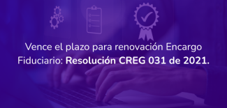 Vence el plazo para renovación Encargo Fiduciario: Resolución CREG 031 de 2021.